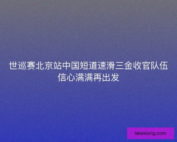 世巡赛北京站中国短道速滑三金收官队伍信心满满再出发
