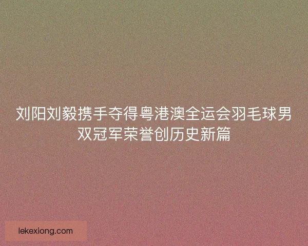 刘阳刘毅携手夺得粤港澳全运会羽毛球男双冠军荣誉创历史新篇