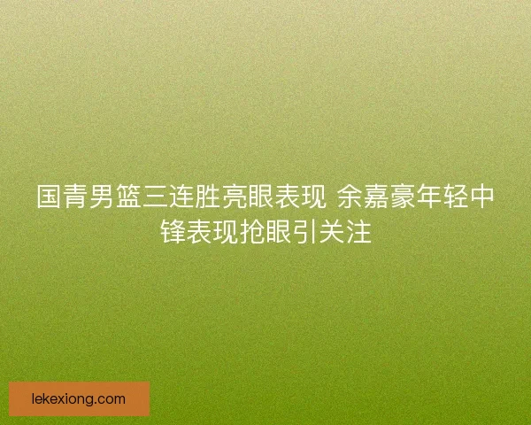 国青男篮三连胜亮眼表现 余嘉豪年轻中锋表现抢眼引关注