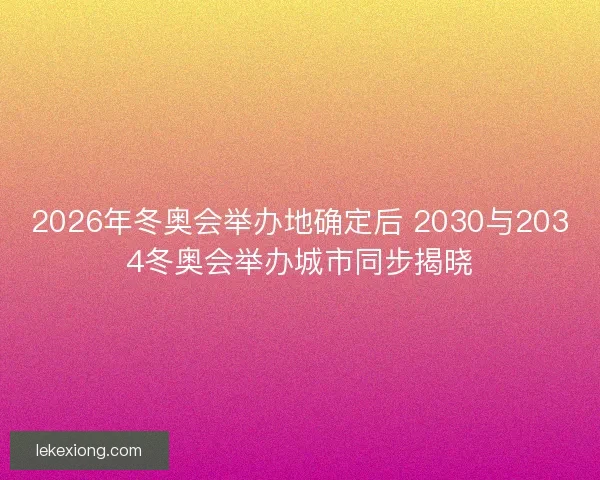 2026年冬奥会举办地确定后 2030与2034冬奥会举办城市同步揭晓