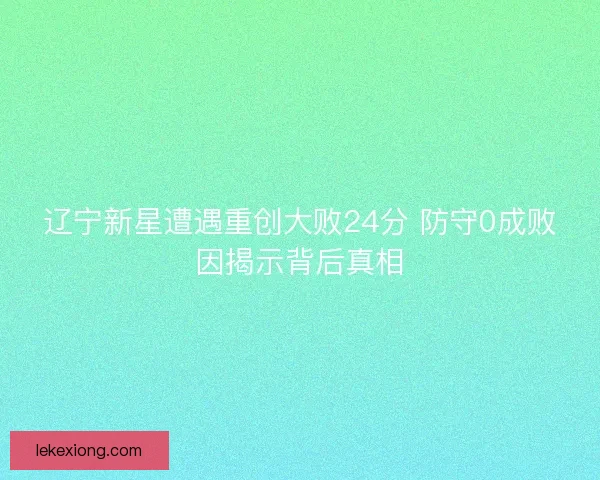 辽宁新星遭遇重创大败24分 防守0成败因揭示背后真相