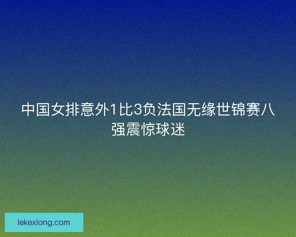 中国女排意外1比3负法国无缘世锦赛八强震惊球迷