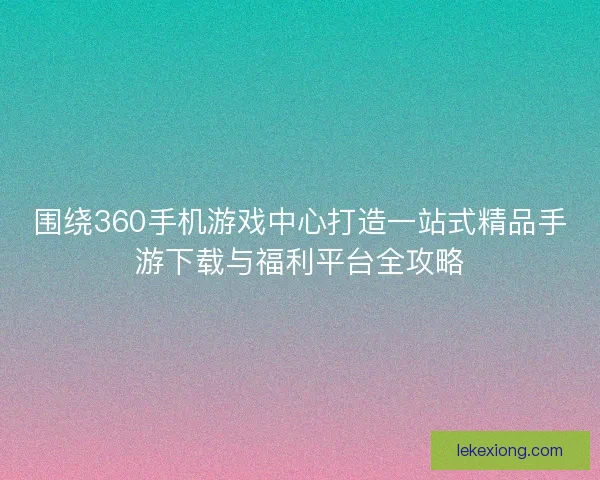围绕360手机游戏中心打造一站式精品手游下载与福利平台全攻略