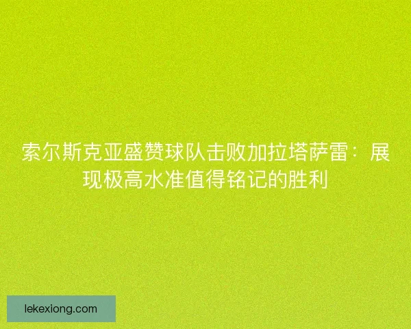 索尔斯克亚盛赞球队击败加拉塔萨雷：展现极高水准值得铭记的胜利