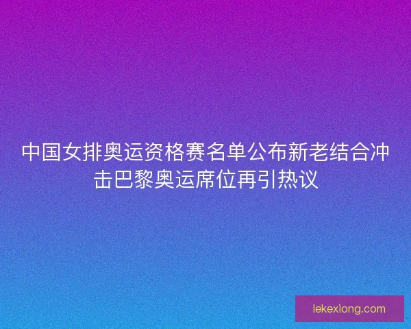 中国女排奥运资格赛名单公布新老结合冲击巴黎奥运席位再引热议